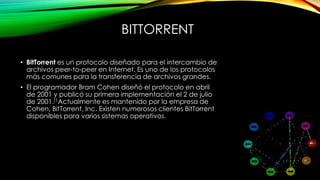 BITTORRENT
• BitTorrent es un protocolo diseñado para el intercambio de
archivos peer-to-peer en Internet. Es uno de los protocolos
más comunes para la transferencia de archivos grandes.
• El programador Bram Cohen diseñó el protocolo en abril
de 2001 y publicó su primera implementación el 2 de julio
de 2001.[1Actualmente es mantenido por la empresa de
Cohen, BitTorrent, Inc. Existen numerosos clientes BitTorrent
disponibles para varios sistemas operativos.
 