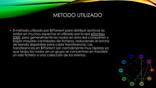 METODO UTILIZADO
• El método utilizado por BitTorrent para distribuir archivos es
similar en muchos aspectos al utilizado por la red eDonkey
2000, pero generalmente los nodos en esta red comparten y
bajan mayores cantidades de ficheros, reduciendo el ancho
de banda disponible para cada transferencia. Las
transferencias en BitTorrent son normalmente muy rápidas ya
que todos los nodos en un grupo se concentran en transferir
un solo fichero o una colección de los mismos.
 