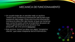 MECANICA DE FUNCIONAMIENTO
• Un usuario baja de un servidor web un archivo
.torrent que contiene la información del fichero que
queremos descargar. Entre otra mucha información
contiene la dirección del tracker al que nos tenemos
que conectar para unirnos al enjambre de peers (el
.torrent generalmente es un archivo muy
pequeño, de unos pocos kilobytes).
• Este archivo .torrent se abre con algún "programa
cliente", que sabe interpretar dicha información.
 