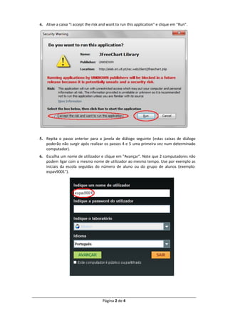 Página 2 de 4
4. Ative a caixa “I accept the risk and want to run this application" e clique em "Run”.
5. Repita o passo anterior para a janela de diálogo seguinte (estas caixas de diálogo
poderão não surgir após realizar os passos 4 e 5 uma primeira vez num determinado
computador).
6. Escolha um nome de utilizador e clique em "Avançar". Note que 2 computadores não
podem ligar com o mesmo nome de utilizador ao mesmo tempo. Use por exemplo as
iniciais da escola seguidas do número de aluno ou do grupo de alunos (exemplo:
espav9001").
 