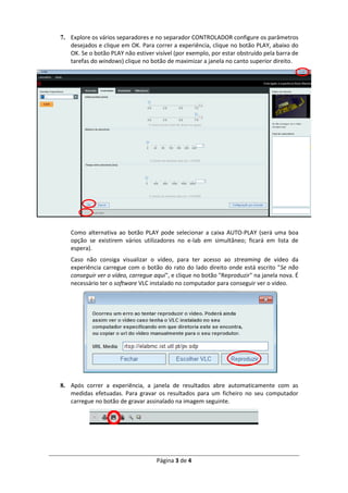 Página 3 de 4
7. Explore os vários separadores e no separador CONTROLADOR configure os parâmetros
desejados e clique em OK. Para correr a experiência, clique no botão PLAY, abaixo do
OK. Se o botão PLAY não estiver visível (por exemplo, por estar obstruído pela barra de
tarefas do windows) clique no botão de maximizar a janela no canto superior direito.
Como alternativa ao botão PLAY pode selecionar a caixa AUTO-PLAY (será uma boa
opção se existirem vários utilizadores no e-lab em simultâneo; ficará em lista de
espera).
Caso não consiga visualizar o vídeo, para ter acesso ao streaming de vídeo da
experiência carregue com o botão do rato do lado direito onde está escrito "Se não
conseguir ver o vídeo, carregue aqui", e clique no botão "Reproduzir" na janela nova. É
necessário ter o software VLC instalado no computador para conseguir ver o vídeo.
8. Após correr a experiência, a janela de resultados abre automaticamente com as
medidas efetuadas. Para gravar os resultados para um ficheiro no seu computador
carregue no botão de gravar assinalado na imagem seguinte.
 