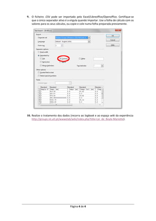 Página 4 de 4
9. O ficheiro .CSV pode ser importado pelo Excel/Libreoffice/Openoffice. Certifique-se
que o único separador ativo é a vírgula quando importar. Use a folha de cálculo com os
valores para os seus cálculos, ou copie e cole numa folha preparada previamente.
10. Realize o tratamento dos dados (recorra ao logbook e ao espaço wiki da experiência:
http://groups.ist.utl.pt/wwwelab/wiki/index.php?title=Lei_de_Boyle-Mariotte).
 