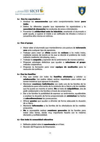 3.- Con los espectadores
 Analizar las consecuencias que estos comportamientos tienen para
todos.
 Definir los diferentes papeles que representan los espectadores y la
necesidad de denunciar las conductas de acoso e intimidación.
 Fomentar la solidaridad ante la injusticia, enseñando al alumnado a
pedir ayuda, a superar el miedo a ser calificados de chivatos o incluso a
convertirse ellos mismos en víctimas.
4.- Con el grupo
 Hacer saber al alumnado que mantendremos una postura de tolerancia
cero ante cualquier tipo de agresiones.
 Trabajar para crear un clima escolar de rechazo a los malos tratos,
mediante sesiones de tutoría en las que se aborde el problema de modo
indirecto mediante role playing, casos….
 Trabajar la empatía y expresión de los sentimientos de manera asertiva.
 Proponer estrategia didácticas que ayuden a cohesionar el grupo:
métodos cooperativos.
 Proponer la formación para crear equipos de mediación para la
resolución de conflictos.
5.- Con las familias
 Hay que contar con todas las familias afectadas y solicitar su
colaboración. Los padres deben sentirse respaldados para evitar que
tomen iniciativas que agraven la situación.
 Mantener reuniones individuales con cada una de las familias de los
afectados/as para informarles de la conducta de su hijo/a y de las medidas
que ha puesto en marcha el centro. No se trata de culpabilizar, sino de
pedir colaboración a las familias a través de compromisos.
 Dar a las familias la posibilidad de expresar sus sentimientos, ayudándoles
a analizar la situación de forma proporcionada sin minimizar los hechos
ni sobredimensionar las consecuencias.
 Ofrecer pautas que ayuden a afrontar de forma adecuada la situación
de su hijo/a.
 Mantener informadas a las familias de los afectados/as de las medidas
propuestas.
 No es aconsejable realizar reuniones generales de las familias para
tratar estos temas, siendo muy importante hacerlo con la máxima
discreción y confidencialidad.
6.- Con toda la comunidad educativa
 Reflexión global sobre la convivencia en el liceo.
 Revisión del Programa de Orientación.
10
 