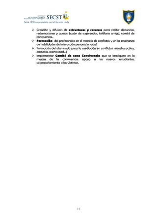  Creación y difusión de estructuras y recursos para recibir denuncias,
reclamaciones y quejas: buzón de sugerencias, teléfono amigo, comité de
convivencia..
 Formación del profesorado en el manejo de conflictos y en la enseñanza
de habilidades de interacción personal y social.
 Formación del alumnado para la mediación en conflictos: escucha activa,
empatía, asertividad…)
 Implementar Comité de sana Convivencia que se impliquen en la
mejora de la convivencia: apoyo a los nuevos estudiantes,
acompañamiento a las víctimas.
11
 