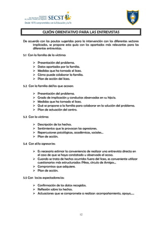 GUIÓN ORIENTATIVO PARA LAS ENTREVISTAS
De acuerdo con las pautas sugeridas para la intervención con los diferentes sectores
implicados, se propone esta guía con los apartados más relevantes para las
diferentes entrevistas.
5.1 Con la familia de la víctima:
 Presentación del problema.
 Datos aportados por la familia.
 Medidas que ha tomado el liceo.
 Cómo puede colaborar la familia.
 Plan de acción del liceo.
5.2 Con la familia del/los que acosan:
 Presentación del problema.
 Grado de implicación y conductas observadas en su hijo/a.
 Medidas que ha tomado el liceo.
 Qué se propone a la familia para colaborar en la solución del problema.
 Plan de actuación del centro.
5.3 Con la víctima:
 Descripción de los hechos.
 Sentimientos que le provocan las agresiones.
 Repercusiones psicológicas, académicas, sociales…
 Plan de acción.
5.4 Con el/la agresor/es:
 Es necesario estimar la conveniencia de realizar una entrevista directa en
el caso de que se haya constatado u observado el acoso.
 Cuando se trata de hechos ocurridos fuera del liceo, es conveniente utilizar
cuestionarios más estructurados: Pikas, círculo de Amigos…
 Compromisos que adquiere.
 Plan de acción.
5.5 Con los/as espectadores/as:
 Confirmación de los datos recogidos.
 Reflexión sobre los hechos.
 Actuaciones que se compromete a realizar: acompañamiento, apoyo,….
12
 