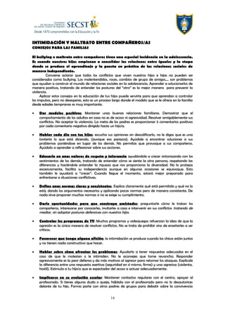 INTIMIDACIÓN Y MALTRATO ENTRE COMPAÑEROS/AS
CONSEJOS PARA LAS FAMILIAS
El bullying o maltrato entre compañeros tiene una especial incidencia en la adolescencia.
Es cuando nuestros hijos empiezan a consolidar las relaciones entre iguales y la etapa
donde se produce el aprendizaje y la puesta en práctica de las relaciones sociales de
manera independiente.
Conviene aclarar que todos los conflictos que viven nuestros hijos e hijas no pueden ser
considerados como bullying. Los malentendidos, roces, cambios de grupo de amigos…. son problemas
que ayudan a construir el mundo de relaciones sociales en la adolescencia. Aprender a solucionarlos de
manera positiva, tratando de entender las posturas del “otro” es la mejor manera para prevenir la
violencia.
Aplicar estos consejos en la educación de tus hijos puede servirte para que aprendan a controlar
los impulsos, pero no desesperes, esto es un proceso largo donde el modelo que se le ofrece en la familia
desde edades tempranas es muy importante.
• Dar modelos positivos. Mantener unas buenas relaciones familiares. Demostrar que el
comportamiento de los adultos en casa no es de acoso ni agresividad. Resolver amigablemente sus
conflictos. No aceptar la violencia. La meta de los padres es proporcionar 5 comentarios positivos
por cada comentario negativo dirigido hacia un hijo/a.
• Hablar cada día con tus hijos: escucha sus opiniones sin descalificarlo, no le digas que es una
tontería lo que está diciendo, (aunque eso parezca). Ayúdale a encontrar soluciones a sus
problemas poniéndose en lugar de los demás. No permitas que provoque a sus compañeros.
Ayúdalo a aprender a reflexionar sobre sus acciones.
• Educarlo en unos valores de respeto y tolerancia ayudándole a crecer sintonizando con los
sentimientos de los demás, tratando de entender cómo se siente la otra persona, respetando las
diferencias y haciéndole entender la riqueza que nos proporciona la diversidad. No lo protejas
excesivamente, facilita su independencia aunque en algunas ocasiones se equivoque. Esto
también le ayudará a “crecer”. Cuando llegue el momento, estará mejor preparado para
enfrentarse a situaciones conflictivas.
• Define unas normas claras y consistentes. Explica claramente qué está permitido y qué no lo
está, dando los argumentos necesarios y aplicando pocas normas pero de manera consistente. De
nada sirve proponer muchas normas si no se exige su cumplimiento.
• Darle oportunidades para que construya amistades: preguntarle cómo le tratan los
compañeros, interesarse por conocerles, invitarles a casa e intervenir en sus conflictos tratando de
mediar, sin adoptar posturas defensivas con nuestros hijos.
• Controlar los programas de TV: Muchos programas y videojuegos refuerzan la idea de que la
agresión es la única manera de resolver conflictos. No se trata de prohibir sino de enseñarles a ser
críticos.
• Favorecer que tenga alguna afición; la intimidación se produce cuando los chicos están juntos
y no tienen nada constructivo que hacer.
• Hablar sobre cómo afrontar los problemas: Ayudarlo a tener respuestas adecuadas en el
caso de que le molesten o le intimiden. No le aconsejes que tome revancha. Responder
agresivamente es la peor defensa y da más motivos al agresor para retomar los ataques. Explícale
la diferencia entre una respuesta asertiva (seguridad en sí mismo, firme) y una agresiva (violenta,
hostil). Estimula a tu hijo/a que es espectador del acoso a actuar adecuadamente.
• Implicarse en su evolución escolar: Mantener contactos regulares con el centro, apoyar al
profesorado. Si tienes alguna duda o queja, háblala con el profesorado pero no lo desautorices
delante de tu hijo. Forma parte con otros padres de grupos para debatir sobre la convivencia
14
 