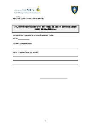 escolar.
ANEXO I: MODELOS DE DOCUMENTOS
SOLICITUD DE INTERVENCIÓN EN CASOS DE ACOSO E INTIMIDACIÓN
ENTRE COMPAÑEROS/AS
SR DIRECTOR/A CONVIVENCIA LICEO JOSÉ DOMINGO CAÑAS____________________________________
FECHA:_________________
MOTIVO DE LA DERIVACIÓN:
BREVE DESCRIPCIÓN DE LOS HECHOS
_________________________________________
15
 