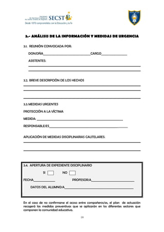 3.- ANÁLISIS DE LA INFORMACIÓN Y MEDIDAS DE URGENCIA
3.1. REUNIÓN CONVOCADA POR:
DON/DÑA_________________________________CARGO__________________
ASISTENTES:
3.2. BREVE DESCRIPCIÓN DE LOS HECHOS
3.3.MEDIDAS URGENTES
PROTECCIÓN A LA VÍCTIMA
MEDIDA: ____________________________________________________________
RESPONSABLE/ES________________________________________________________
APLICACIÓN DE MEDIDAS DISCIPLINARIAS CAUTELARES:
3.4. APERTURA DE EXPEDIENTE DISCIPLINARIO
SI NO
FECHA_______________ PROFESOR/A______________________________
DATOS DEL ALUMNO/A________________________________________________
En el caso de no confirmarse el acoso entre compañeros/as, el plan de actuación
recogerá las medidas preventivas que se aplicarán en los diferentes sectores que
componen la comunidad educativa.
19
 