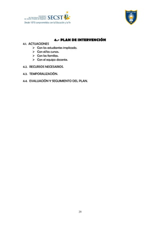 4.- PLAN DE INTERVENCIÓN
4.1. ACTUACIONES
 Con los estudiantes implicado.
 Con el/los cursos.
 Con las familias.
 Con el equipo docente.
4.2. RECURSOS NECESARIOS.
4.3. TEMPORALIZACIÓN.
4.4. EVALUACIÓN Y SEGUIMIENTO DEL PLAN.
20
 
