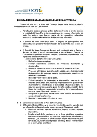 ORIENTACIONES PARA ELABORAR EL PLAN DE CONVIVENCIA
Durante el año 2012, el liceo José Domingo Cañas debe llevar a cabo la
reelaboración de un Plan de Convivencia.
1. Para llevar a cabo un plan de gestión de la convivencia, es preciso conocer
la realidad del liceo. Por lo tanto necesitaremos recoger información de
todos los sectores que forman parte de la comunidad educativa:
alumnado, profesorado, asistentes de la educación y familias.
2. El comité de sana convivencia será el órgano de participación más
adecuado para proponer la identificación de los conflictos que se dan en
el liceo.
3. El Comité de Sana Convivencia Escolar será nombrado por el Rector o
Rectora del Liceo y estará compuesta por el propio Rector, Director de
Convivencia o persona en quien delegue, profesores y apoderados que
represente a la CEPA del Liceo.
3.1: Funciones de la Comisión de Convivencia
• Definir las tareas a realizar.
• Formar Mediadores Escolares en Profesores, Estudiantes y
Apoderados.
• Planificar las sesiones en las que se reunirá el grupo de trabajo.
• Proponer actividades que se llevarán a cabo para el conocimiento
de la realidad del centro en materia de convivencia: cuestionarios,
fichas de observación….
• Recogida y elaboración de los datos.
• Elaborar un plan de prevención e intervención que recoja las
medidas propuestas, las funciones y responsabilidades que deberán
desempeñar los miembros de la comunidad educativa así como los
recursos que serán necesarios para llevarlo a cabo: creación de la
figura del mediador, necesidades formativas del profesorado para
afrontar los problemas de convivencia.
• Incorporar los protocolos de actuación ante los casos de violencia o
acoso entre compañeros/as.
• Realizar la evaluación al finalizar el curso.
4 4. Elementos que contendrá el Plan de Convivencia
5 4.1 Características del Liceo y su entorno, recogiendo aquellos aspectos que
son influyentes en la convivencia y sobre los que el Plan puede incidir.
• Ubicación del liceo, tipo de estudiantes, equipo docente, espacios
disponibles…
• Estado actual de la convivencia en el liceo. Identificar y analizar
qué se considera conflicto por parte de los profesores, estudiantes y
familias. Qué conflictos se producen con mayor frecuencia y cuáles
son las causas, quién está implicado en ellos y de qué forma inciden
en la convivencia en el liceo.
21
 