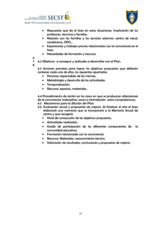 • Respuestas que da el liceo en estas situaciones. Implicación de los
profesores, alumnos y familias.
• Relación con las familias y los servicios externos: centro de salud,
carabineros, OPD…
• Experiencias y trabajos previos relacionados con la convivencia en el
liceo.
• Necesidades de formación y recursos.
6
7 4.2 Objetivos a conseguir y actitudes a desarrollar con el Plan.
8
4.3 Acciones previstas para lograr los objetivos propuestos que deberán
contener cada una de ellas, los siguientes apartados:
• Personas responsables de las mismas.
• Metodología y desarrollo de las actividades.
• Temporalización.
• Recursos: espacios, materiales..
4.4 Procedimiento de acción en los casos en que se produzcan alteraciones
de la convivencia: Indisciplina, acoso e intimidación entre compañeros/as.
4.5 Mecanismos para la difusión del Plan.
4.6 Evaluación anual y propuestas de mejora. Al finalizar el año el liceo
elaborará una memoria que se incorporará a la Memoria Anual de
centro y que recogerá:
• Nivel de consecución de los objetivos propuestos.
• Actividades realizadas.
• Grado de participación de los diferentes componentes de la
comunidad educativa.
• Formación relacionada con la convivencia.
• Recursos: Materiales, asesoramiento técnico.
• Valoración de resultados, conclusiones y propuestas de mejora.
22
 