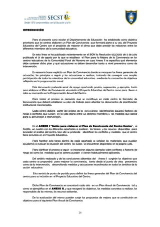 INTRODUCCIÓN
Para el presente curso escolar el Departamento de Educación ha establecido como objetivo
prioritario que los centros elaboren un Plan de Convivencia que formará parte a su vez, del Proyecto
Educativo del Centro con el propósito de mejorar el clima que debe presidir las relaciones entre los
diferentes miembros de la comunidad educativo.
En esta línea se ha publicado recientemente en el BON la Resolución 632/2005 de 5 de julio
publicada el 31 de agosto por la que se establece el Plan para la Mejora de la Convivencia en los
centros educativos de la Comunidad Foral de Navarra en cuyo Anexo II se especifica qué elementos
debe contener dicho plan y qué actuaciones se deben desarrollar tanto a nivel preventivo como de
intervención.
Es necesario hacer explícito un Plan de Convivencia donde se marquen las líneas generales de
actuación, los principios a seguir y las actuaciones a realizar, tratando de conseguir una amplia
participación de todos los miembros de la comunidad educativa mediante la concreción de objetivos
reflejados en la programación anual
Este documento pretende servir de apoyo aportando pautas, sugerencias, y ejemplos, tanto
para elaborar el Plan de Convivencia vinculado al Proyecto Educativo de Centro como para llevar a
cabo su concreción en la Programación Anual del Centro.
Para iniciar el proceso es necesario que se constituya en cada centro la Comisión de
Convivencia que deberá establecer su plan de trabajo para abordar los documentos de planificación
institucional mencionados.
Cada centro deberá partir del análisis de la convivencia identificando aquellos factores de
riesgo o conflictos que surgen en la vida diaria entre sus distintos miembros y las medidas que aplica
para su prevención e intervención.
En el ANEXO I "Guión para elaborar el Plan de Convivencia del Centro Escolar", se
facilita un cuadro con los diferentes apartados a analizar, las tareas y los recursos disponibles para
proceder al análisis del centro. Con ello se pretende identificar los conflictos y medidas que el centro
tiene previstas en el Proyecto Educativo.
Para facilitar esta tarea dentro de cada apartado se señalan los materiales que pueden
ayudarnos a evaluar la situación del centro los cuales se encuentran disponibles en la página web.
Para clarificar el proceso a seguir se incorporan algunos ejemplos sobre conflictos o factores de
riesgo así como las medidas que los centros pueden o vienen habitualmente aplicando.
Del análisis realizado y de las conclusiones obtenidas del Anexo I surgirán los objetivos que
cada centro se propondrá para mejorar la convivencia, tanto desde el punto de vista preventivo
como de la intervención, desarrollando medidas y actuaciones incardinadas en todos los ámbitos de la
acción educativa
Esto servirá de punto de partida para definir las líneas generales del Plan de Convivencia del
centro para su inclusión en el Proyecto Educativo del Centro.
Dicho Plan de Convivencia se concretará cada año en un Plan Anual de Convivencia tal y
como se ejemplifica en el ANEXO II, y que recogerá los objetivos, las medidas concretas a realizar, los
responsables de las mismas, los recursos existentes.
De la evaluación del mismo pueden surgir las propuestas de mejora que se constituirán en
objetivos para el siguiente Plan Anual de Convivencia
24
 