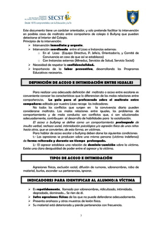 Este documento tiene un carácter orientador, y solo pretende facilitar la intervención
en posibles casos de maltrato entre compañeros de colegio ó Bullyng que puedan
detectarse al Interior del Colegio.
Principios de la intervención:
 Intervención inmediata y urgente.
 Intervención coordinada entre el Liceo e Instancias externas:
o En el Liceo (Equipo Directivo, P. Jefe/a, Orientador/a, y Comité de
Convivencia en caso de que así se establezca)
o Con Instancias externas (Mineduc, Servicios de Salud, Servicio Social)
 Necesidad de respetar la confidencialidad.
 Importancia de la labor preventiva, desarrollando los Programas
Educativos necesarios.
DEFINICIÓN DE ACOSO E INTIMIDACIÓN ENTRE IGUALES
Para realizar una adecuada definición del maltrato o acoso entre escolares es
conveniente conocer las características que lo diferencian de las malas relaciones entre
compañeros/as. La guía para el profesorado sobre el maltrato entre
compañeros editado por nuestro Liceo recoge los indicadores:
No todos los conflictos que surgen en la convivencia diaria pueden
considerarse maltrato. Las malas relaciones entre iguales, los problemas de
comportamiento y de mala conducta son conflictos que, si son solucionados
adecuadamente, contribuyen al desarrollo de habilidades para la socialización.
El acoso o bullying se define como un comportamiento prolongado de
insulto verbal, rechazo social, intimidación psicológica y/o agresión física de unos niños
hacia otros, que se convierten, de esta forma, en víctimas.
Para hablar de acoso escolar o bullying deben darse las siguientes condiciones:
1.- Las agresiones se producen sobre una misma persona (víctima indefensa)
de forma reiterada y durante un tiempo prolongado.
2.- El agresor establece una relación de dominio-sumisión sobre la víctima.
Existe una clara desigualdad de poder entre el agresor y la víctima.
TIPOS DE ACOSO E INTIMIDACIÓN
Agresiones físicas, exclusión social, difusión de rumores, sobrenombres, robo de
material, burlas, esconder sus pertenencias, ignorar.
INDICADORES PARA IDENTIFICAR AL ALUMNO/A VÍCTIMA
 Es repetidamente, llamado por sobrenombres, ridiculizado, intimidado,
degradado, dominado… Se ríen de él.
 Sufre agresiones físicas de las que no puede defenderse adecuadamente.
 Presenta arañazos y otras muestras de lesión física.
 Su material está deteriorado y pierde pertenencias con frecuencia.
3
 