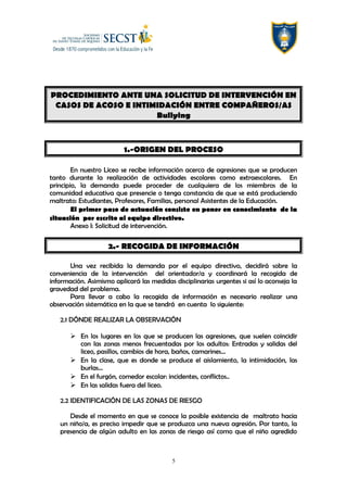 PROCEDIMIENTO ANTE UNA SOLICITUD DE INTERVENCIÓN EN
CASOS DE ACOSO E INTIMIDACIÓN ENTRE COMPAÑEROS/AS
Bullying
1.-ORIGEN DEL PROCESO
En nuestro Liceo se recibe información acerca de agresiones que se producen
tanto durante la realización de actividades escolares como extraescolares. En
principio, la demanda puede proceder de cualquiera de los miembros de la
comunidad educativa que presencie o tenga constancia de que se está produciendo
maltrato: Estudiantes, Profesores, Familias, personal Asistentes de la Educación.
El primer paso de actuación consiste en poner en conocimiento de la
situación por escrito al equipo directivo.
Anexo I: Solicitud de intervención.
2.- RECOGIDA DE INFORMACIÓN
Una vez recibida la demanda por el equipo directivo, decidirá sobre la
conveniencia de la intervención del orientador/a y coordinará la recogida de
información. Asimismo aplicará las medidas disciplinarias urgentes si así lo aconseja la
gravedad del problema.
Para llevar a cabo la recogida de información es necesario realizar una
observación sistemática en la que se tendrá en cuenta lo siguiente:
2.1 DÓNDE REALIZAR LA OBSERVACIÓN
 En los lugares en los que se producen las agresiones, que suelen coincidir
con las zonas menos frecuentadas por los adultos: Entradas y salidas del
liceo, pasillos, cambios de hora, baños, camarines…
 En la clase, que es donde se produce el aislamiento, la intimidación, las
burlas…
 En el furgón, comedor escolar: incidentes, conflictos..
 En las salidas fuera del liceo.
2.2 IDENTIFICACIÓN DE LAS ZONAS DE RIESGO
Desde el momento en que se conoce la posible existencia de maltrato hacia
un niño/a, es preciso impedir que se produzca una nueva agresión. Por tanto, la
presencia de algún adulto en las zonas de riesgo así como que el niño agredido
5
 