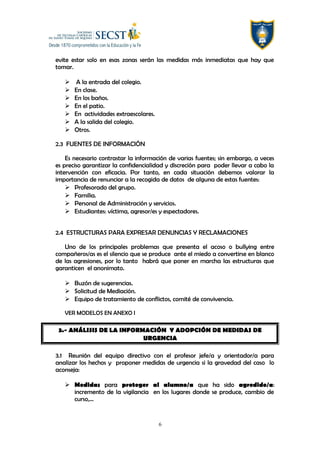 evite estar solo en esas zonas serán las medidas más inmediatas que hay que
tomar.
 A la entrada del colegio.
 En clase.
 En los baños.
 En el patio.
 En actividades extraescolares.
 A la salida del colegio.
 Otros.
2.3 FUENTES DE INFORMACIÓN
Es necesario contrastar la información de varias fuentes; sin embargo, a veces
es preciso garantizar la confidencialidad y discreción para poder llevar a cabo la
intervención con eficacia. Por tanto, en cada situación debemos valorar la
importancia de renunciar a la recogida de datos de alguna de estas fuentes:
 Profesorado del grupo.
 Familia.
 Personal de Administración y servicios.
 Estudiantes: víctima, agresor/es y espectadores.
2.4 ESTRUCTURAS PARA EXPRESAR DENUNCIAS Y RECLAMACIONES
Uno de los principales problemas que presenta el acoso o bullying entre
compañeros/as es el silencio que se produce ante el miedo a convertirse en blanco
de las agresiones, por lo tanto habrá que poner en marcha las estructuras que
garanticen el anonimato.
 Buzón de sugerencias.
 Solicitud de Mediación.
 Equipo de tratamiento de conflictos, comité de convivencia.
VER MODELOS EN ANEXO I
3.- ANÁLISIS DE LA INFORMACIÓN Y ADOPCIÓN DE MEDIDAS DE
URGENCIA
3.1 Reunión del equipo directivo con el profesor jefe/a y orientador/a para
analizar los hechos y proponer medidas de urgencia si la gravedad del caso lo
aconseja:
 Medidas para proteger al alumno/a que ha sido agredido/a:
incremento de la vigilancia en los lugares donde se produce, cambio de
curso,…
6
 