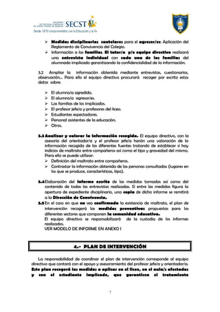  Medidas disciplinarias cautelares para el agresor/es: Aplicación del
Reglamento de Convivencia del Colegio.
 Información a las familias. El tutor/a y/o equipo directivo realizará
una entrevista individual con cada una de las familias del
alumnado implicado garantizando la confidencialidad de la información.
3.2 Ampliar la información obtenida mediante entrevistas, cuestionarios,
observación… Para ello el equipo directivo procurará recoger por escrito estos
datos sobre:
 El alumno/a agredido.
 El alumno/a agresor/es.
 Las familias de los implicados.
 El profesor jefe/a y profesores del liceo.
 Estudiantes espectadores.
 Personal asistentes de la educación.
 Otros.
3.3Analizar y valorar la información recogida. El equipo directivo, con la
asesoría del orientador/a y el profesor jefe/a harán una valoración de la
información recogida de las diferentes fuentes tratando de establecer si hay
indicios de maltrato entre compañeros así como el tipo y gravedad del mismo.
Para ello se puede utilizar:
 Definición del maltrato entre compañeros.
 Contrastar la información obtenida de las personas consultadas (lugares en
los que se produce, características, tipo).
3.4Elaboración del informe escrito de las medidas tomadas así como del
contenido de todas las entrevistas realizadas. Si entre las medidas figura la
apertura de expediente disciplinario, una copia de dicho informe se remitirá
a la Dirección de Convivencia.
3.5En el caso en que no sea confirmada la existencia de maltrato, el plan de
intervención recogerá las medidas preventivas propuestas para los
diferentes sectores que componen la comunidad educativa.
El equipo directivo se responsabilizará de la custodia de los informes
realizados.
VER MODELO DE INFORME EN ANEXO I
4.- PLAN DE INTERVENCIÓN
La responsabilidad de coordinar el plan de intervención corresponde al equipo
directivo que contará con el apoyo y asesoramiento del profesor jefe/a y orientador/a.
Este plan recogerá las medidas a aplicar en el liceo, en el aula/s afectadas
y con el estudiante implicado, que garanticen el tratamiento
7
 