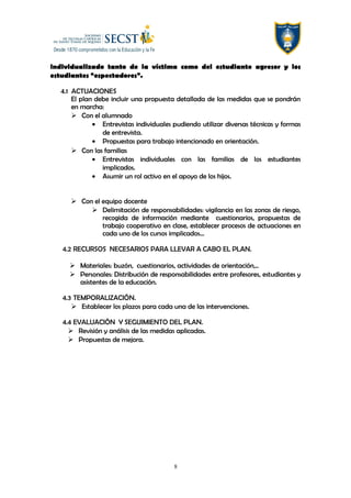 individualizado tanto de la víctima como del estudiante agresor y los
estudiantes “espectadores”.
4.1 ACTUACIONES
El plan debe incluir una propuesta detallada de las medidas que se pondrán
en marcha:
 Con el alumnado
• Entrevistas individuales pudiendo utilizar diversas técnicas y formas
de entrevista.
• Propuestas para trabajo intencionado en orientación.
 Con las familias
• Entrevistas individuales con las familias de los estudiantes
implicados.
• Asumir un rol activo en el apoyo de los hijos.
 Con el equipo docente
 Delimitación de responsabilidades: vigilancia en las zonas de riesgo,
recogida de información mediante cuestionarios, propuestas de
trabajo cooperativo en clase, establecer procesos de actuaciones en
cada uno de los cursos implicados…
4.2 RECURSOS NECESARIOS PARA LLEVAR A CABO EL PLAN.
 Materiales: buzón, cuestionarios, actividades de orientación,..
 Personales: Distribución de responsabilidades entre profesores, estudiantes y
asistentes de la educación.
4.3 TEMPORALIZACIÓN.
 Establecer los plazos para cada una de las intervenciones.
4.4 EVALUACIÓN Y SEGUIMIENTO DEL PLAN.
 Revisión y análisis de las medidas aplicadas.
 Propuestas de mejora.
8
 