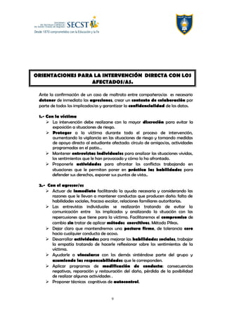 ORIENTACIONES PARA LA INTERVENCIÓN DIRECTA CON LOS
AFECTADOS/AS.
Ante la confirmación de un caso de maltrato entre compañeros/as es necesario
detener de inmediato las agresiones, crear un contexto de colaboración por
parte de todos los implicados/as y garantizar la confidencialidad de los datos.
1.- Con la víctima
 La intervención debe realizarse con la mayor discreción para evitar la
exposición a situaciones de riesgo.
 Proteger a la víctima durante todo el proceso de intervención,
aumentando la vigilancia en las situaciones de riesgo y tomando medidas
de apoyo directo al estudiante afectado: círculo de amigos/as, actividades
programadas en el patio…
 Mantener entrevistas individuales para analizar las situaciones vividas,
los sentimientos que le han provocado y cómo lo ha afrontado.
 Proponerle actividades para afrontar los conflictos trabajando en
situaciones que le permitan poner en práctica las habilidades para
defender sus derechos, exponer sus puntos de vista..
2.- Con el agresor/es
 Actuar de inmediato facilitando la ayuda necesaria y considerando las
razones que le llevan a mantener conductas que producen daño: falta de
habilidades sociales, fracaso escolar, relaciones familiares autoritarias.
 Las entrevistas individuales se realizarán tratando de evitar la
comunicación entre los implicados y analizando la situación con las
repercusiones que tiene para la víctima. Facilitaremos el compromiso de
cambio sin tratar de aplicar métodos coercitivos. Método Pikas.
 Dejar claro que mantendremos una postura firme, de tolerancia cero
hacia cualquier conducta de acoso.
 Desarrollar actividades para mejorar las habilidades sociales, trabajar
la empatía tratando de hacerle reflexionar sobre los sentimientos de la
víctima.
 Ayudarle a vincularse con los demás sintiéndose parte del grupo y
asumiendo las responsabilidades que le corresponden.
 Aplicar programas de modificación de conducta: consecuencias
negativas, reparación y restauración del daño, pérdida de la posibilidad
de realizar algunas actividades .
 Proponer técnicas cognitivas de autocontrol.
9
 
