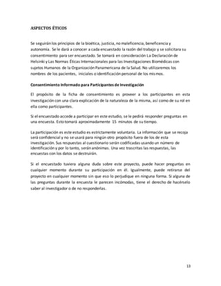 13 
ASPECTOS ÉTICOS 
Se seguirán los principios de la bioética, justicia, no maleficencia, beneficencia y 
autonomía. Se le dará a conocer a cada encuestado la razón del trabajo y se solicitara su 
consentimiento para ser encuestado. Se tomará en consideración La Declaración de 
Helsinki y Las Normas Éticas Internacionales para las Investigaciones Biomédicas con 
sujetos Humanos de la Organización Panamericana de la Salud. No utilizaremos los 
nombres de los pacientes, iniciales o identificación personal de los mismos. 
Consentimiento Informado para Participantes de Investigación 
El propósito de la ficha de consentimiento es proveer a los participantes en esta 
investigación con una clara explicación de la naturaleza de la misma, así como de su rol en 
ella como participantes. 
Si el encuestado accede a participar en este estudio, se le pedirá responder preguntas en 
una encuesta. Esto tomará aproximadamente 15 minutos de su tiempo. 
La participación es este estudio es estrictamente voluntaria. La información que se recoja 
será confidencial y no se usará para ningún otro propósito fuera de los de esta 
investigación. Sus respuestas al cuestionario serán codificadas usando un número de 
identificación y por lo tanto, serán anónimas. Una vez trascritas las respuestas, las 
encuestas con los datos se destruirán. 
Si el encuestado tuviera alguna duda sobre este proyecto, puede hacer preguntas en 
cualquier momento durante su participación en él. Igualmente, puede retirarse del 
proyecto en cualquier momento sin que eso lo perjudique en ninguna forma. Si alguna de 
las preguntas durante la encuesta le parecen incómodas, tiene el derecho de hacérselo 
saber al investigador o de no responderlas. 
 