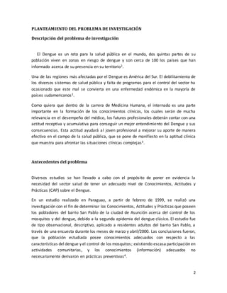 2 
PLANTEAMIENTO DEL PROBLEMA DE INVESTIGACIÓN 
Descripción del problema de investigación 
El Dengue es un reto para la salud pública en el mundo, dos quintas partes de su 
población viven en zonas en riesgo de dengue y son cerca de 100 los países que han 
informado acerca de su presencia en su territorio1. 
Una de las regiones más afectadas por el Dengue es América del Sur. El debilitamiento de 
los diversos sistemas de salud pública y falta de programas para el control del vector ha 
ocasionado que este mal se convierta en una enfermedad endémica en la mayoría de 
países sudamericanos2. 
Como quiera que dentro de la carrera de Medicina Humana, el internado es una parte 
importante en la formación de los conocimientos clínicos, los cuales serán de mucha 
relevancia en el desempeño del médico, los futuros profesionales deberán contar con una 
actitud receptiva y acumulativa para conseguir un mejor entendimiento del Dengue y sus 
consecuencias. Esta actitud ayudará al joven profesional a mejorar su aporte de manera 
efectiva en el campo de la salud pública, que se pone de manifiesto en la aptitud clínica 
que muestra para afrontar las situaciones clínicas complejas3. 
Antecedentes del problema 
Diversos estudios se han llevado a cabo con el propósito de poner en evidencia la 
necesidad del sector salud de tener un adecuado nivel de Conocimientos, Actitudes y 
Prácticas (CAP) sobre el Dengue. 
En un estudio realizado en Paraguay, a partir de febrero de 1999, se realizó una 
investigación con el fin de determinar los Conocimientos, Actitudes y Prácticas que poseen 
los pobladores del barrio San Pablo de la ciudad de Asunción acerca del control de los 
mosquitos y del dengue, debido a la segunda epidemia del dengue clásico. El estudio fue 
de tipo observacional, descriptivo, aplicado a residentes adultos del barrio San Pablo, a 
través de una encuesta durante los meses de marzo y abril/2000. Las conclusiones fueron, 
que la población estudiada posee conocimientos adecuados con respecto a las 
características del dengue y el control de los mosquitos ; existiendo escasa participación en 
actividades comunitarias, y los conocimientos (información) adecuados no 
necesariamente derivaron en prácticas preventivas4. 
 