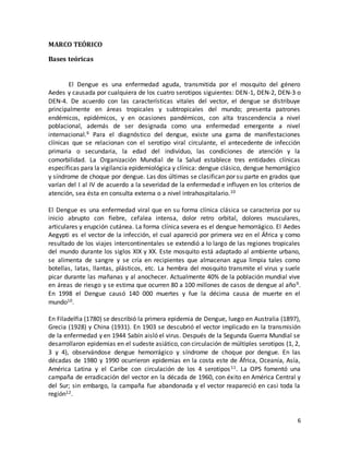 6 
MARCO TEÓRICO 
Bases teóricas 
El Dengue es una enfermedad aguda, transmitida por el mosquito del género 
Aedes y causada por cualquiera de los cuatro serotipos siguientes: DEN-1, DEN-2, DEN-3 o 
DEN-4. De acuerdo con las características vitales del vector, el dengue se distribuye 
principalmente en áreas tropicales y subtropicales del mundo; presenta patrones 
endémicos, epidémicos, y en ocasiones pandémicos, con alta trascendencia a nivel 
poblacional, además de ser designada como una enfermedad emergente a nivel 
internacional.9 Para el diagnóstico del dengue, existe una gama de manifestaciones 
clínicas que se relacionan con el serotipo viral circulante, el antecedente de infección 
primaria o secundaria, la edad del individuo, las condiciones de atención y la 
comorbilidad. La Organización Mundial de la Salud establece tres entidades clínicas 
específicas para la vigilancia epidemiológica y clínica: dengue clásico, dengue hemorrágico 
y síndrome de choque por dengue. Las dos últimas se clasifican por su parte en grados que 
varían del I al IV de acuerdo a la severidad de la enfermedad e influyen en los criterios de 
atención, sea ésta en consulta externa o a nivel intrahospitalario.10 
El Dengue es una enfermedad viral que en su forma clínica clásica se caracteriza por su 
inicio abrupto con fiebre, cefalea intensa, dolor retro orbital, dolores musculares, 
articulares y erupción cutánea. La forma clínica severa es el dengue hemorrágico. El Aedes 
Aegypti es el vector de la infección, el cual apareció por primera vez en el África y como 
resultado de los viajes intercontinentales se extendió a lo largo de las regiones tropicales 
del mundo durante los siglos XIX y XX. Este mosquito está adaptado al ambiente urbano, 
se alimenta de sangre y se cría en recipientes que almacenan agua limpia tales como 
botellas, latas, llantas, plásticos, etc. La hembra del mosquito transmite el virus y suele 
picar durante las mañanas y al anochecer. Actualmente 40% de la población mundial vive 
en áreas de riesgo y se estima que ocurren 80 a 100 millones de casos de dengue al año9. 
En 1998 el Dengue causó 140 000 muertes y fue la décima causa de muerte en el 
mundo10. 
En Filadelfia (1780) se describió la primera epidemia de Dengue, luego en Australia (1897), 
Grecia (1928) y China (1931). En 1903 se descubrió el vector implicado en la transmisión 
de la enfermedad y en 1944 Sabín aisló el virus. Después de la Segunda Guerra Mundial se 
desarrollaron epidemias en el sudeste asiático, con circulación de múltiples serotipos (1, 2, 
3 y 4), observándose dengue hemorrágico y síndrome de choque por dengue. En las 
décadas de 1980 y 1990 ocurrieron epidemias en la costa este de África, Oceanía, Asía, 
América Latina y el Caribe con circulación de los 4 serotipos 11. La OPS fomentó una 
campaña de erradicación del vector en la década de 1960, con éxito en América Central y 
del Sur; sin embargo, la campaña fue abandonada y el vector reapareció en casi toda la 
región12. 
 