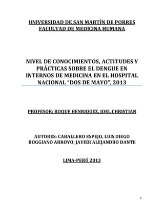 0 
UNIVERSIDAD DE SAN MARTÍN DE PORRES 
FACULTAD DE MEDICINA HUMANA 
NIVEL DE CONOCIMIENTOS, ACTITUDES Y 
PRÁCTICAS SOBRE EL DENGUE EN 
INTERNOS DE MEDICINA EN EL HOSPITAL 
NACIONAL “DOS DE MAYO”, 2013 
PROFESOR: ROQUE HENRIQUEZ, JOEL CHRISTIAN 
AUTORES: CABALLERO ESPEJO, LUIS DIEGO 
BOGGIANO ARROYO, JAVIER ALEJANDRO DANTE 
LIMA-PERÚ 2013 
 