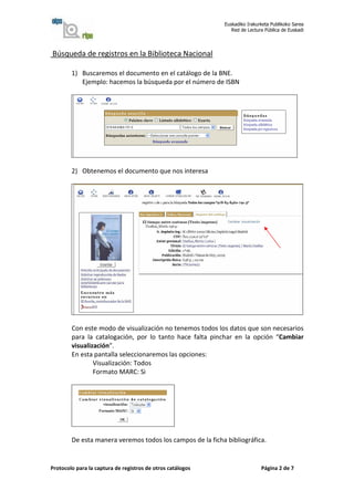 Euskadiko Irakurketa Publikoko Sarea
                                                               Red de Lectura Pública de Euskadi




Búsqueda de registros en la Biblioteca Nacional

        1) Buscaremos el documento en el catálogo de la BNE.
           Ejemplo: hacemos la búsqueda por el número de ISBN




        2) Obtenemos el documento que nos interesa




        Con este modo de visualización no tenemos todos los datos que son necesarios
        para la catalogación, por lo tanto hace falta pinchar en la opción “Cambiar
        visualización”.
        En esta pantalla seleccionaremos las opciones:
                Visualización: Todos
                Formato MARC: Si




        De esta manera veremos todos los campos de la ficha bibliográfica.


Protocolo para la captura de registros de otros catálogos                   Página 2 de 7
 