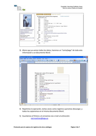 Euskadiko Irakurketa Publikoko Sarea
                                                               Red de Lectura Pública de Euskadi




        3) Ahora que ya vemos todos los datos, haremos un “corta/pega” de toda esta
           información a un documento Word.




        4) Repetimos la operación, tantas veces como registros queramos descargar, y
           todos los copiaremos en el mismo documento Word.

        5) Guardamos el fichero y lo enviamos vía e-mail a la dirección:
                   md-martinez@ejgv.es



Protocolo para la captura de registros de otros catálogos                   Página 3 de 7
 