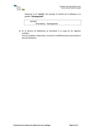 Euskadiko Irakurketa Publikoko Sarea
                                                                Red de Lectura Pública de Euskadi



                 Indicando en el “asunto” del mensaje el nombre de la biblioteca y la
                 palabra “Katalogatzeko”.

                         Ejemplo:
                               Amorebieta -- Katalogatzeko


        6) En el Servicio de Bibliotecas se procederá a la carga de los registros
           recibidos.
           Una vez cargados y depurados, se avisará a la biblioteca para que proceda al
           alta de ejemplares.




Protocolo para la captura de registros de otros catálogos                    Página 4 de 7
 