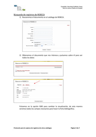 Euskadiko Irakurketa Publikoko Sarea
                                                               Red de Lectura Pública de Euskadi




Búsqueda de registros de REBECA
        1) Buscaremos el documento en el catálogo de REBECA.




        2) Obtenemos el documento que nos interesa y pulsamos sobre él para ver
           todos los datos




        Pulsamos en la opción ISBD para cambiar la visualización, de esta manera
        veremos todos los campos necesarios para hacer la ficha bibliográfica.




Protocolo para la captura de registros de otros catálogos                   Página 5 de 7
 