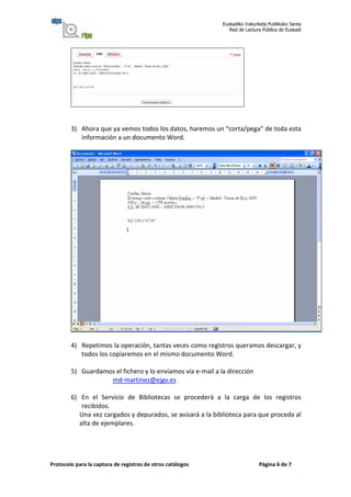 Euskadiko Irakurketa Publikoko Sarea
                                                               Red de Lectura Pública de Euskadi




        3) Ahora que ya vemos todos los datos, haremos un “corta/pega” de toda esta
           información a un documento Word.




        4) Repetimos la operación, tantas veces como registros queramos descargar, y
           todos los copiaremos en el mismo documento Word.

        5) Guardamos el fichero y lo enviamos vía e-mail a la dirección
                   md-martinez@ejgv.es

        6) En el Servicio de Bibliotecas se procederá a la carga de los registros
            recibidos.
           Una vez cargados y depurados, se avisará a la biblioteca para que proceda al
           alta de ejemplares.




Protocolo para la captura de registros de otros catálogos                   Página 6 de 7
 