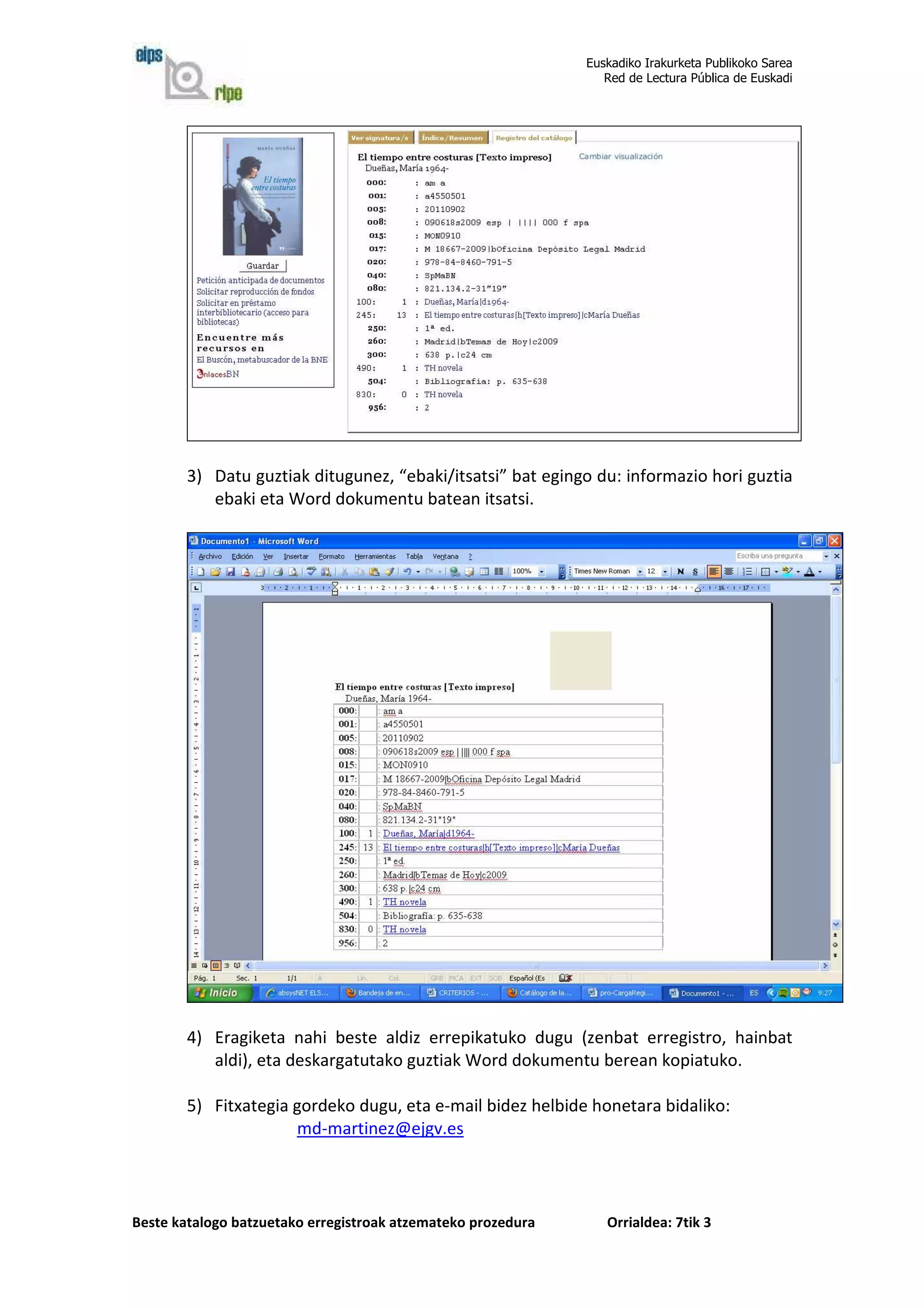 Euskadiko Irakurketa Publikoko Sarea
                                                                 Red de Lectura Pública de Euskadi




        3) Datu guztiak ditugunez, “ebaki/itsatsi” bat egingo du: informazio hori guztia
           ebaki eta Word dokumentu batean itsatsi.




        4) Eragiketa nahi beste aldiz errepikatuko dugu (zenbat erregistro, hainbat
           aldi), eta deskargatutako guztiak Word dokumentu berean kopiatuko.

        5) Fitxategia gordeko dugu, eta e-mail bidez helbide honetara bidaliko:
                      md-martinez@ejgv.es



Beste katalogo batzuetako erregistroak atzemateko prozedura      Orrialdea: 7tik 3
 