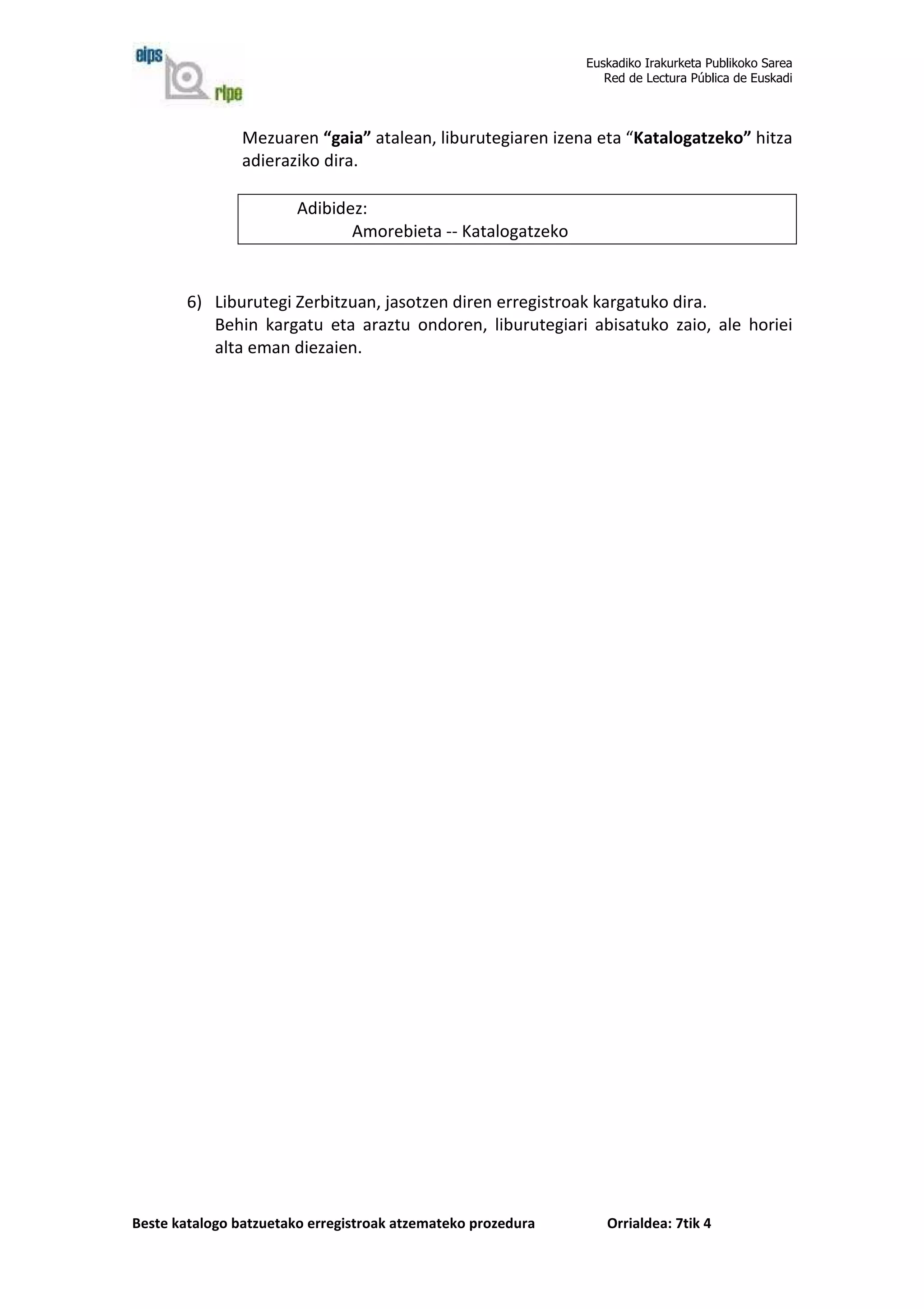 Euskadiko Irakurketa Publikoko Sarea
                                                                 Red de Lectura Pública de Euskadi



                Mezuaren “gaia” atalean, liburutegiaren izena eta “Katalogatzeko” hitza
                adieraziko dira.

                        Adibidez:
                               Amorebieta -- Katalogatzeko


        6) Liburutegi Zerbitzuan, jasotzen diren erregistroak kargatuko dira.
           Behin kargatu eta araztu ondoren, liburutegiari abisatuko zaio, ale horiei
           alta eman diezaien.




Beste katalogo batzuetako erregistroak atzemateko prozedura      Orrialdea: 7tik 4
 
