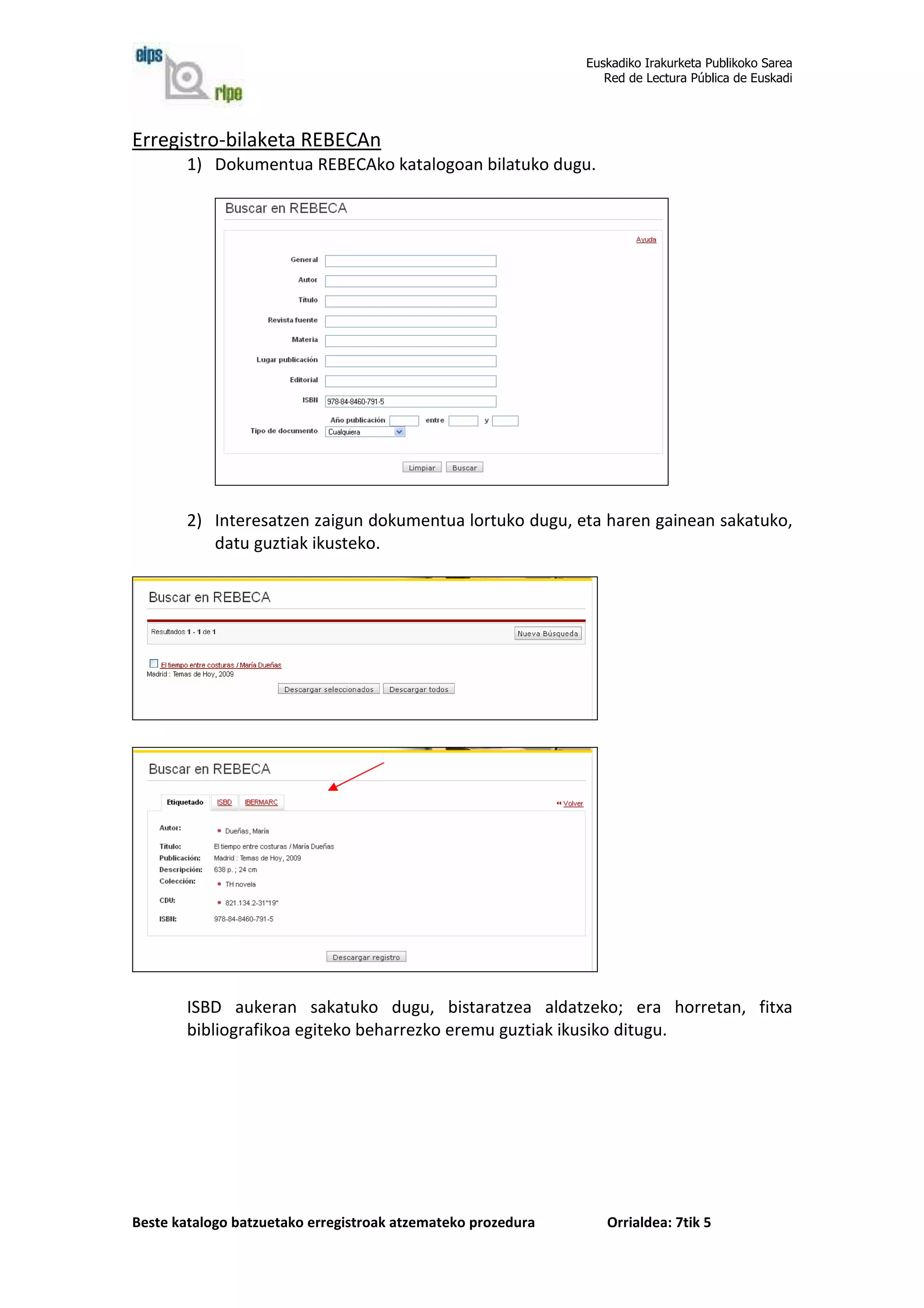 Euskadiko Irakurketa Publikoko Sarea
                                                                 Red de Lectura Pública de Euskadi




Erregistro-bilaketa REBECAn
        1) Dokumentua REBECAko katalogoan bilatuko dugu.




        2) Interesatzen zaigun dokumentua lortuko dugu, eta haren gainean sakatuko,
           datu guztiak ikusteko.




        ISBD aukeran sakatuko dugu, bistaratzea aldatzeko; era horretan, fitxa
        bibliografikoa egiteko beharrezko eremu guztiak ikusiko ditugu.




Beste katalogo batzuetako erregistroak atzemateko prozedura      Orrialdea: 7tik 5
 