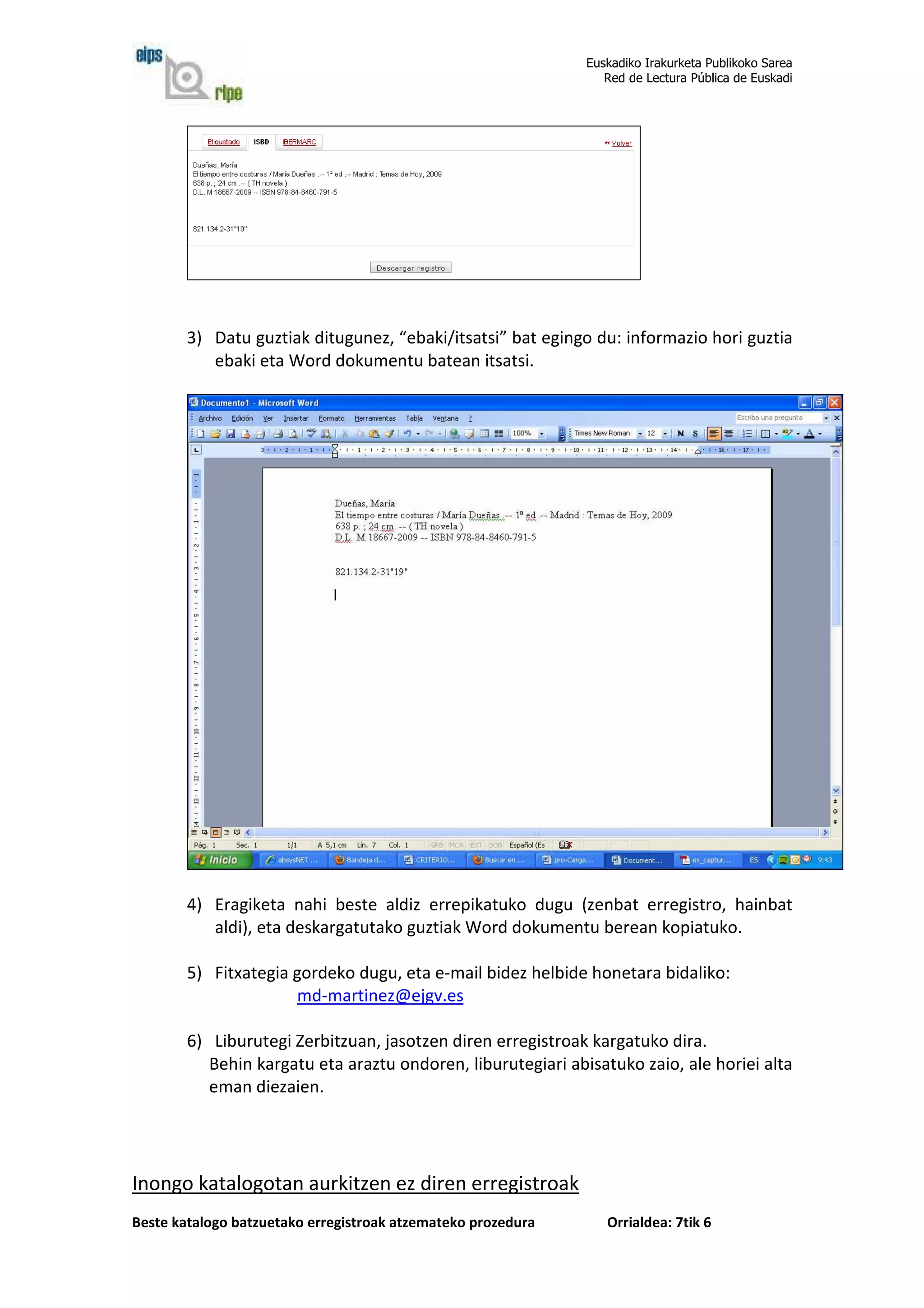 Euskadiko Irakurketa Publikoko Sarea
                                                                 Red de Lectura Pública de Euskadi




        3) Datu guztiak ditugunez, “ebaki/itsatsi” bat egingo du: informazio hori guztia
           ebaki eta Word dokumentu batean itsatsi.




        4) Eragiketa nahi beste aldiz errepikatuko dugu (zenbat erregistro, hainbat
           aldi), eta deskargatutako guztiak Word dokumentu berean kopiatuko.

        5) Fitxategia gordeko dugu, eta e-mail bidez helbide honetara bidaliko:
                      md-martinez@ejgv.es

        6) Liburutegi Zerbitzuan, jasotzen diren erregistroak kargatuko dira.
           Behin kargatu eta araztu ondoren, liburutegiari abisatuko zaio, ale horiei alta
           eman diezaien.




Inongo katalogotan aurkitzen ez diren erregistroak
Beste katalogo batzuetako erregistroak atzemateko prozedura      Orrialdea: 7tik 6
 