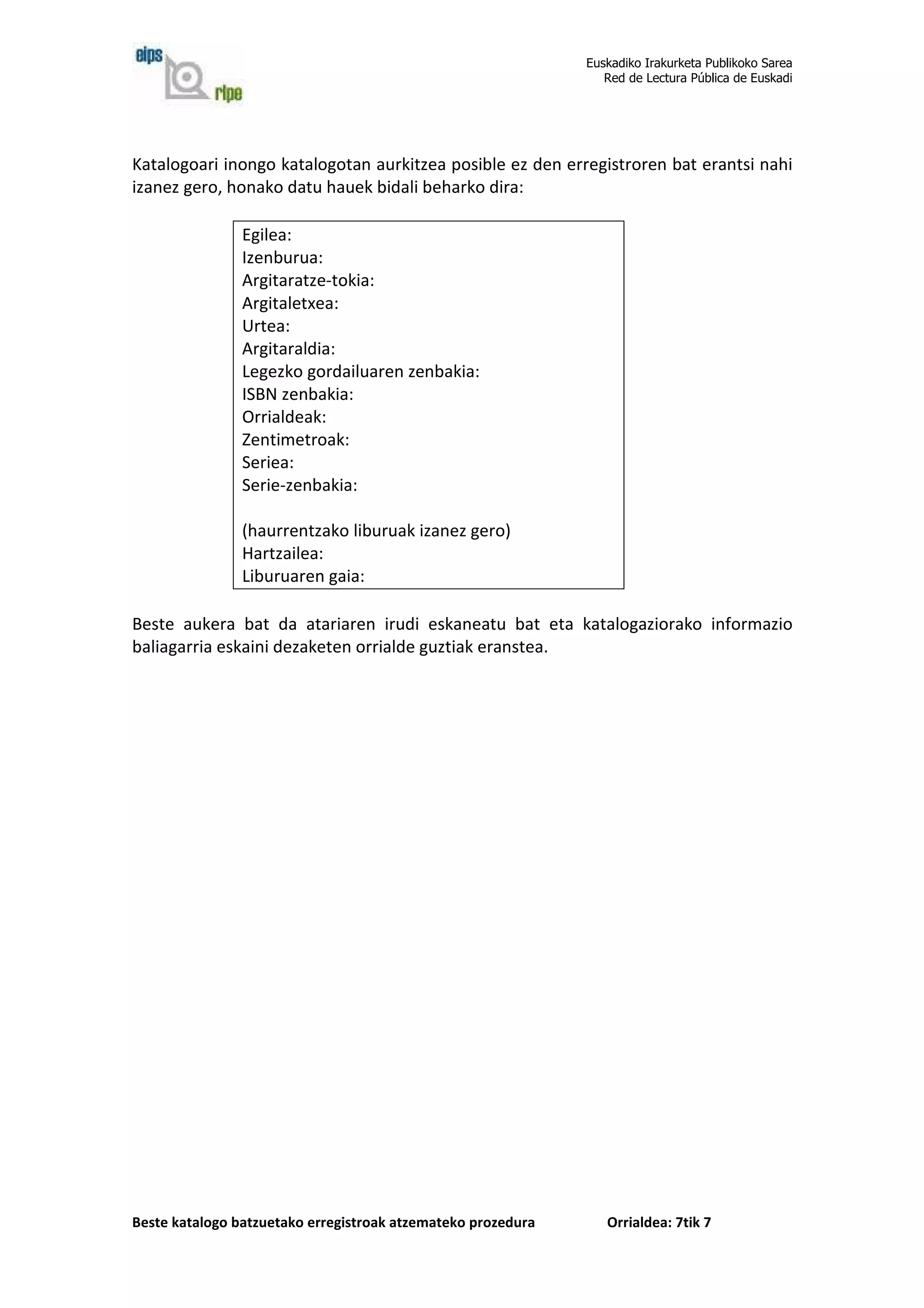 Euskadiko Irakurketa Publikoko Sarea
                                                                 Red de Lectura Pública de Euskadi




Katalogoari inongo katalogotan aurkitzea posible ez den erregistroren bat erantsi nahi
izanez gero, honako datu hauek bidali beharko dira:

                Egilea:
                Izenburua:
                Argitaratze-tokia:
                Argitaletxea:
                Urtea:
                Argitaraldia:
                Legezko gordailuaren zenbakia:
                ISBN zenbakia:
                Orrialdeak:
                Zentimetroak:
                Seriea:
                Serie-zenbakia:

                (haurrentzako liburuak izanez gero)
                Hartzailea:
                Liburuaren gaia:

Beste aukera bat da atariaren irudi eskaneatu bat eta katalogaziorako informazio
baliagarria eskaini dezaketen orrialde guztiak eranstea.




Beste katalogo batzuetako erregistroak atzemateko prozedura      Orrialdea: 7tik 7
 