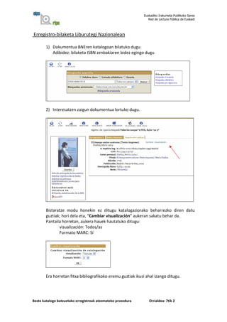 Euskadiko Irakurketa Publikoko Sarea
                                                                 Red de Lectura Pública de Euskadi




Erregistro-bilaketa Liburutegi Nazionalean

        1) Dokumentua BNEren katalogoan bilatuko dugu.
           Adibidez: bilaketa ISBN zenbakiaren bidez egingo dugu




        2) Interesatzen zaigun dokumentua lortuko dugu.




        Bistaratze modu honekin ez ditugu katalogaziorako beharrezko diren datu
        guztiak; hori dela eta, “Cambiar visualización” aukeran sakatu behar da.
        Pantaila horretan, aukera hauek hautatuko ditugu:
               visualización: Todos/as
               Formato MARC: Sí




        Era horretan fitxa bibliografikoko eremu guztiak ikusi ahal izango ditugu.




Beste katalogo batzuetako erregistroak atzemateko prozedura      Orrialdea: 7tik 2
 