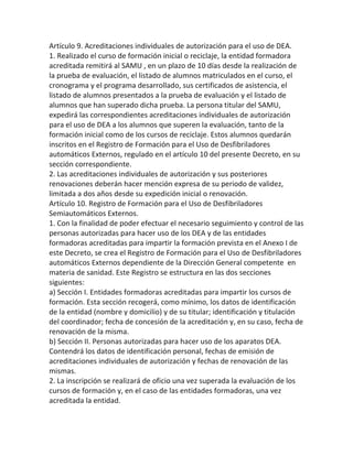 Artículo 9. Acreditaciones individuales de autorización para el uso de DEA.
1. Realizado el curso de formación inicial o reciclaje, la entidad formadora
acreditada remitirá al SAMU , en un plazo de 10 días desde la realización de
la prueba de evaluación, el listado de alumnos matriculados en el curso, el
cronograma y el programa desarrollado, sus certificados de asistencia, el
listado de alumnos presentados a la prueba de evaluación y el listado de
alumnos que han superado dicha prueba. La persona titular del SAMU,
expedirá las correspondientes acreditaciones individuales de autorización
para el uso de DEA a los alumnos que superen la evaluación, tanto de la
formación inicial como de los cursos de reciclaje. Estos alumnos quedarán
inscritos en el Registro de Formación para el Uso de Desfibriladores
automáticos Externos, regulado en el artículo 10 del presente Decreto, en su
sección correspondiente.
2. Las acreditaciones individuales de autorización y sus posteriores
renovaciones deberán hacer mención expresa de su periodo de validez,
limitada a dos años desde su expedición inicial o renovación.
Artículo 10. Registro de Formación para el Uso de Desfibriladores
Semiautomáticos Externos.
1. Con la finalidad de poder efectuar el necesario seguimiento y control de las
personas autorizadas para hacer uso de los DEA y de las entidades
formadoras acreditadas para impartir la formación prevista en el Anexo I de
este Decreto, se crea el Registro de Formación para el Uso de Desfibriladores
automáticos Externos dependiente de la Dirección General competente en
materia de sanidad. Este Registro se estructura en las dos secciones
siguientes:
a) Sección I. Entidades formadoras acreditadas para impartir los cursos de
formación. Esta sección recogerá, como mínimo, los datos de identificación
de la entidad (nombre y domicilio) y de su titular; identificación y titulación
del coordinador; fecha de concesión de la acreditación y, en su caso, fecha de
renovación de la misma.
b) Sección II. Personas autorizadas para hacer uso de los aparatos DEA.
Contendrá los datos de identificación personal, fechas de emisión de
acreditaciones individuales de autorización y fechas de renovación de las
mismas.
2. La inscripción se realizará de oficio una vez superada la evaluación de los
cursos de formación y, en el caso de las entidades formadoras, una vez
acreditada la entidad.
 