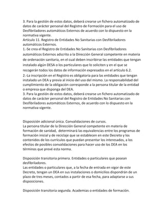 3. Para la gestión de estos datos, deberá crearse un fichero automatizado de
datos de carácter personal del Registro de Formación para el uso de
Desfibriladores automáticos Externos de acuerdo con lo dispuesto en la
normativa vigente.
Artículo 11. Registro de Entidades No Sanitarias con Desfibriladores
automáticos Externos.
1.-Se crea el Registro de Entidades No Sanitarias con Desfibriladores
automáticos Externos adscrito a la Dirección General competente en materia
de ordenación sanitaria, en el cual deben inscribirse las entidades que tengan
instalado algún DESA o los particulares que lo soliciten y en el que se
recogerán todos los datos de información expresados en el artículo 6.2.
2.-La inscripción en el Registro es obligatoria para las entidades que tengan
instalado un DEA y previa al inicio del uso del mismo. La responsabilidad del
cumplimiento de la obligación corresponde a la persona titular de la entidad
o empresa que disponga del DEA.
3. Para la gestión de estos datos, deberá crearse un fichero automatizado de
datos de carácter personal del Registro de Entidades No Sanitarias con
Desfibriladores automáticos Externos, de acuerdo con lo dispuesto en la
normativa vigente.
Disposición adicional única. Convalidaciones de cursos.
La persona titular de la Dirección General competente en materia de
formación de sanidad, determinará las equivalencias entre los programas de
formación inicial y de reciclaje que se establecen en este Decreto y los
contenidos de los currículos que puedan presentar los interesados, a los
efectos de posibles convalidaciones para hacer uso de los DEA en los
términos que prevé esta norma.
Disposición transitoria primera. Entidades o particulares que posean
desfibriladores.
Las entidades o particulares que, a la fecha de entrada en vigor de este
Decreto, tengan un DEA en sus instalaciones o domicilios dispondrán de un
plazo de tres meses, contados a partir de esa fecha, para adaptarse a sus
disposiciones.
Disposición transitoria segunda. Academias o entidades de formación.
 