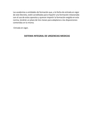 Las academias o entidades de formación que, a la fecha de entrada en vigor
de este Decreto, estén acreditadas para impartir una formación relacionada
con el uso de estos aparatos y quieran impartir la formación exigida en esta
norma, tendrán un plazo de tres meses para adaptarse a las disposiciones
contenidas en la misma.
Entrada en vigor.
SISTEMA INTEGRAL DE URGENCIAS MEDICAS
 