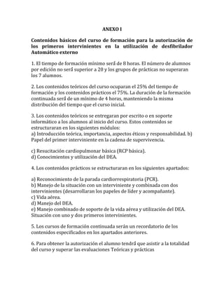 ANEXO I
Contenidos básicos del curso de formación para la autorización de
los primeros intervinientes en la utilización de desfibrilador
Automático externo
1. El tiempo de formación mínimo será́ de 8 horas. El número de alumnos
por edición no será́ superior a 20 y los grupos de prácticas no superaran
los 7 alumnos.
2. Los contenidos teóricos del curso ocuparan el 25% del tiempo de
formación y los contenidos prácticos el 75%. La duración de la formación
continuada será́ de un mínimo de 4 horas, manteniendo la misma
distribución del tiempo que el curso inicial.
3. Los contenidos teóricos se entregaran por escrito o en soporte
informático a los alumnos al inicio del curso. Estos contenidos se
estructuraran en los siguientes módulos:
a) Introducción teórica, importancia, aspectos éticos y responsabilidad. b)
Papel del primer interviniente en la cadena de supervivencia.
c) Resucitación cardiopulmonar básica (RCP básica).
d) Conocimientos y utilización del DEA.
4. Los contenidos prácticos se estructuraran en los siguientes apartados:
a) Reconocimiento de la parada cardiorrespiratoria (PCR).
b) Manejo de la situación con un interviniente y combinada con dos
intervinientes (desarrollaran los papeles de líder y acompañante).
c) Vida aérea.
d) Manejo del DEA.
e) Manejo combinado de soporte de la vida aérea y utilización del DEA.
Situación con uno y dos primeros intervinientes.
5. Los cursos de formación continuada serán un recordatorio de los
contenidos especificados en los apartados anteriores.
6. Para obtener la autorización el alumno tendrá́ que asistir a la totalidad
del curso y superar las evaluaciones Teóricas y prácticas
 