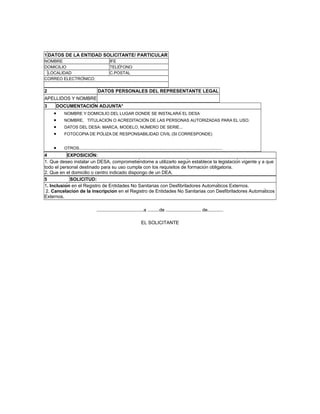 1 DATOS DE LA ENTIDAD SOLICITANTE/ PARTICULAR
NOMBRE IFE
DOMICILIO TELÉFONO
LOCALIDAD C.POSTAL
CORREO ELECTRÓNICO:
2 DATOS PERSONALES DEL REPRESENTANTE LEGAL
APELLIDOS Y NOMBRE
3 DOCUMENTACIÓN ADJUNTA*
• NOMBRE Y DOMICILIO DEL LUGAR DONDE SE INSTALARÁ EL DESA
• NOMBRE, TITULACIÓN O ACREDITACIÓN DE LAS PERSONAS AUTORIZADAS PARA EL USO.
• DATOS DEL DESA: MARCA, MODELO, NÚMERO DE SERIE...
• FOTOCOPIA DE PÓLIZA DE RESPONSABILIDAD CIVIL (SI CORRESPONDE)
• OTROS...........................................................................................................................
4 EXPOSICIÓN:
1. Que deseo instalar un DESA, comprometiéndome a utilizarlo según establece la legislación vigente y a que
todo el personal destinado para su uso cumpla con los requisitos de formación obligatoria.
2. Que en el domicilio o centro indicado dispongo de un DEA.
5 SOLICITUD:
1. Inclusión en el Registro de Entidades No Sanitarias con Desfibriladores Automáticos Externos.
2. Cancelación de la inscripción en el Registro de Entidades No Sanitarias con Desfibriladores Automáticos
Externos.
....................................a .........de ........................... de............
EL SOLICITANTE
 