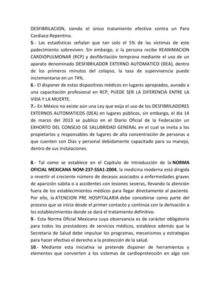 DESFIBRILACION, siendo el único tratamiento efectivo contra un Paro
Cardiaco Repentino.
5.- Las estadísticas señalan que tan solo el 5% de las víctimas de este
padecimiento sobreviven. Sin embargo, si la persona recibe REANIMACION
CARDIOPULMONAR (RCP) y desfibrilación temprana mediante el uso de un
aparato denominado DESFIBRILADOR EXTERNO AUTOMATICO (DEA), dentro
de los primeros minutos del colapso, la tasa de supervivencia puede
incrementarse en un 74%.
6.- El disponer de estos dispositivos médicos en lugares apropiados, aunado a
una capacitación profesional en RCP, PUEDE SER LA DIFERENCIA ENTRE LA
VIDA Y LA MUERTE.
7.- En México no existe aún una Ley que exija el uso de los DESFIBRILADORES
EXTERNOS AUTOMATICOS (DEA) en lugares públicos, sin embargo, el día 14
de marzo del 2013 se publico en el Diario Oficial de la Federación un
EXHORTO DEL CONSEJO DE SALUBRIDAD GENERAL en el cual se invita a los
propietarios y responsables de lugares de alta concentración de personas a
que cuenten con Días y personal debidamente capacitado para su manejo,
dentro de sus instalaciones.
8.- Tal como se establece en el Capitulo de Introducción de la NORMA
OFICIAL MEXICANA NOM-237-SSA1-2004, la medicina moderna está dirigida
a revertir el creciente número de decesos asociados a enfermedades graves
de aparición súbita o a accidentes con lesiones severas, llevando la atención
fuera de los establecimientos médicos para llegar directamente al paciente.
Por ello, la ATENCION PRE HOSPITALARIA debe concebirse como parte del
proceso que se inicia desde el primer contacto y continúa con la derivación a
los establecimientos donde se dará el tratamiento definitivo.
9.- Esta Norma Oficial Mexicana cuya observancia es de carácter obligatorio
para todos los prestadores de servicios médicos, establece además que la
Secretaria de Salud debe impulsar los programas, mecanismos y estrategias
para hacer efectivo el derecho a la protección de la salud.
10.- Mediante esta Iniciativa se pretende disponer de herramientas y
elementos que convierten a los sistemas de cardioprotección en algo con
 