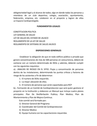 obligatoriedad legal y al alcance de todos; algo en donde todas las personas y
miembros de un club deportivo, colegio, asociación, ayuntamiento,
federación, empresa, etc. colaboren en el proyecto y logren de ellos
un Espacio Cardioprotegido.
FUNDAMENTOS LEGALES
CONSTITUCION POLITICA
LEY GENERAL DE SALUD
LEY DE SALUD DEL ESTADO DE JALISCO
REGLAMENTO DE LA LEY DE SALUD
REGLAMENTO DE SISTEMAS DE SALUD JALISCO
DISPOSICIONES GENERALES
Establecer la obligación de que en todo edificio público o privado que
genere concentraciones de más de 500 personas en concurrencia, deberá de
contarse con un número determinado de DEAs y además, deberán cumplir
con los siguientes requisitos:
a).- ANALISIS DE RIESGO EN EL SITIO: Flujos y concentración de personas
dentro de las instalaciones, determinando los puntos críticos y factores de
riesgo de los asistentes a fin de determinar:
1.- El numero de DEAs requerido.
2.- La mejor ubicación de ellos.
3.- El número de personas que serán capacitadas para RCP
b).- Formación de un Comité de Cardioproteccion que será quien gestione el
proyecto en la Institución y elaborara un Manual que incluya cuatro planes
principales: Plan De Desfibrilación Publica; Plan Medico; Plan de
Mantenimiento y Plan de Mejora Continua.
Este comité será formado por:
1) Director General del Programa
2) Coordinador del Comité de Cardioproteccion
3) Director Medico
4) Equipo humano con las capacitaciones requeridas
 