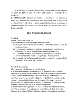 c).- CAPACITACION del personal seleccionado, tanto en RCP como en el uso y
aplicación del DEA, así como la debida señalización y publicación de su
existencia.
d).- CERTIFICACION: Generar un Proceso de Certificación de acuerdo a
protocolos previamente establecidos para determinar que la Institución
cuente con la infraestructura necesaria y capacidad suficiente para activar el
Sistema en menos de cinco minutos, se le expedirá un Certificado de Espacio
Cardioprotegido.
DE LA OPERACIÓN DEL SERVICIO
Artículo 1.
Objeto y ámbito de aplicacion
El presente Decreto tiene por objeto la regulación de:
a) El uso y la instalación de desfibriladores automáticos externos fuera del
ámbito sanitario.
b) La formación inicial y continuada del personal cuya titulación no le
habilite para el uso de desfibriladores automáticos externos.
c) La acreditación de las entidades de formación para capacitar y
acreditar al personal citado en el apartado 2 de este artículo.
d) La creación de los Registros administrativos necesarios para cumplir las
finalidades perseguidas por este Decreto.
Artículo 2. Definiciones.
A los efectos de este Decreto, se entenderá por:
a) Desfibrilador automático externo (DEA): el dispositivo electromédico,
homologado para su uso de acuerdo con la legislación vigente, dotado de un
sistema computerizado de análisis del ritmo eléctrico cardiaco capaz de
identificar las arritmias mortales tributarias de desfibrilación e informar de
cuándo es necesario administrar una des- carga eléctrica y, en su caso,
administrarla con participación del primer interviniente, a fin de restablecer
un ritmo cardiaco viable con altos niveles de seguridad.
b) Primer interviniente: persona que tiene contacto inicial con el paciente,
identifica la situación de parada cardio- rrespiratoria, alerta al Centro de
Atención de Urgencias (CRUM), inicia las maniobras básicas de resucitación y
 