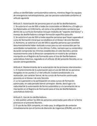 utiliza un desfibrilador semiautomático externo, mientras llegan los equipos
de emergencias extrahospitalarias, por ser persona autorizada conforme al
artículo siguiente
.
Artículo 3. Autorización de personas para el uso de los desfibriladores.
1. Se autoriza el uso de DEA a todos los Licenciados en Medicina y Cirugía y a
los Diplomados en Enfermería, así como a los profesionales sanitarios que
dentro de su currículo formativo incluyan módulos de “soporte vital básico” y
manejo de desfibriladores o tengan formación específica para ello.
2. Se autoriza el uso de DEA a todas aquellas personas que hayan superado el
curso de formación inicial que se establece en el Anexo I de este Decreto.
3. Asimismo, se autoriza el uso del DEA a aquellas personas que acrediten
documentalmente haber realizado cursos para su uso reconocidos por las
autoridades competentes en los últimos 2 años, siempre que su contenido y
duración comprenda los mínimos establecidos en este Decreto y previo
reconocimiento ante la Direccion competente en materia de sanidad e
inscripción en el Registro de Formación para el Uso de Desfibriladores
automáticos Externos, regulado en el artículo 10 del presente Decreto, en su
sección correspondiente.
Artículo 4. Mantenimiento de la autorización de los primeros intervinientes.
1. El mantenimiento de la autorización para el uso de DEA de las personas
recogidas en los puntos 2 y 3 del artículo 3 estará condicionado a la
realización, con carácter bienal, de los cursos de formación continuada
previstos en el Anexo I de este Decreto.
2. La no superación o no participación en estos cursos de formación
continuada, en cada periodo bienal correspon- diente, dará lugar a la
caducidad de la autorización de forma automática y a la cancelación de su
inscripción en el Registro de Formación para el Uso de Desfibriladores
automáticos Externos.
Artículo 5. Uso de los desfibriladores.
1. Sólo podrán utilizar los DEA las personas autorizadas para ello en la forma
prevista en el presente Decreto.
2. El uso de los DEA comporta, en todo caso, la obligación de contactar
inmediatamente con el Centro de Atención de Urgencias (CRUM), con el fin
 