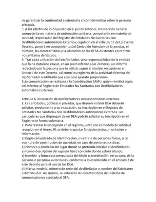 de garantizar la continuidad asistencial y el control médico sobre la persona
afectada.
3. A los efectos de lo dispuesto en el punto anterior, la Dirección General
competente en materia de ordenación sanitaria competente en materia de
sanidad, responsable del Registro de Entidades No Sanitarias con
Desfibriladores automáticos Externos, regulado en el artículo 11 del presente
Decreto, pondrá en conocimiento del Centro de Atención de Urgencias, el
número, las características y la ubicación de los DESA existentes en centros
no sanitarios del Estado.
4. Tras cada utilización del desfibrilador, será responsabilidad de la entidad
que lo ha instalado enviar, en un plazo inferior a las 24 horas, un informe
redactado por la persona que lo utilizó, según el modelo recogido en el
Anexo II de este Decreto, así como los registros de la actividad eléctrica del
desfibrilador al utilizarlo que el propio aparato proporciona.
Esta comunicación se realizará a la Coordinacion SAMU, quien remitirá copia
del informe al Registro de Entidades No Sanitarias con Desfibriladores
automáticos Externos.
Artículo 6. Instalación de desfibriladores semiautomáticos externos.
1. Las entidades, públicas o privadas, que deseen instalar DEA deberán
solicitar, previamente a su instalación, su inscripción en el Registro de
Entidades No Sanitarias con Desfibriladores automáticos Externos. Los
particulares que dispongan de un DEA podrán solicitar su inscripción en el
Registro de forma voluntaria.
2. Para realizar la inscripción en el registro, junto con el modelo de solicitud
recogido en el Anexo III, se deberá aportar la siguiente documentación e
información:
a) Copia compulsada de identificacion, si se trata de personas físicas, o de
escritura de constitución de sociedad, en caso de personas jurídicas.
b) Nombre y domicilio del lugar donde se pretenda instalar el desfibrilador,
así como descripción del espacio físico concreto donde estará situado.
c) Nombre y fotocopia compulsada del título o acreditación, en su caso, de la
persona o personas autorizadas, conforme a lo establecido en el artículo 3 de
este Decreto para el uso de los DEA.
d) Marca, modelo, número de serie del desfibrilador y nombre del fabricante
o distribuidor. Así mismo, se indicarán las características del sistema de
comunicaciones asociado al DEA.
 