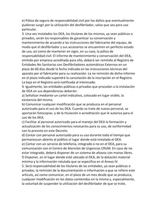 e) Póliza de seguro de responsabilidad civil por los daños que eventualmente
pudieran surgir por la utilización del desfibrilador, salvo que sea para uso
particular.
3. Una vez instalados los DEA, los titulares de los mismos, ya sean públicos o
privados, serán los responsables de garantizar su conservación y
mantenimiento de acuerdo a las instrucciones del fabricante del equipo, de
modo que el desfibrilador y sus accesorios se encuentren en perfecto estado
de uso, así como de mantener en vigor, en su caso, la póliza de
responsabilidad civil. El informe de mantenimiento y conservación del DEA,
emitido por empresa acreditada para ello, deberá ser remitido al Registro de
Entidades No Sanitarias con Desfibriladores automáticos Externos en un
plazo de 60 días desde la fecha indicada en las instrucciones técnicas del
aparato por el fabricante para su realización. La no remisión de dicho informe
en el plazo indicado supondrá la cancelación de la inscripción en el Registro.
La baja en el Registro será notificada al interesado.
4. Igualmente, las entidades públicas o privadas que procedan a la instalación
de DEA en sus dependencias deberán:
a) Señalizar mediante un cartel indicativo, colocado en lugar visible, la
existencia del mismo.
b) Comunicar cualquier modificación que se produzca en el personal
autorizado para el uso de los DEA. Cuando se trate de nuevo personal, se
aportarán fotocopias y de la titulación o acreditación que le autoriza para el
uso de los DEA.
c) Facilitar al personal autorizado para el manejo del DEA la formación y
actualización de los conocimientos necesarios para su uso, de conformidad
con lo previsto en este Decreto.
d) Contar con personal autorizado para su uso durante todo el tiempo que
permanezcan abierto al público el lugar donde está instalado el DEA.
e) Contar con un servicio de telefonía, integrado o no en el DEA, para su
comunicación con el Centro de Atención de Urgencias CRUM. En caso de no
estar integrado, deberá disponer de un sistema de altavoz con manos libres.
f) Disponer, en el lugar donde esté ubicado el DEA, de la dotación material
mínima y la información rotulada que se especifica en el Anexo IV.
5. Será responsabilidad de los titulares de las entidades, ya sean públicas o
privadas, la remisión de la documentación e información a que se refiere este
artículo, así como comunicar, en el plazo de un mes desde que se produzca,
cualquier modificación en los datos contenidos en la misma y, especialmente,
la voluntad de suspender la utilización del desfibrilador de que se trate,
 