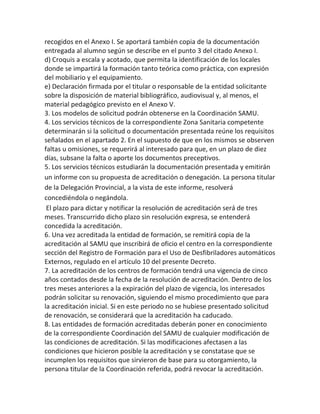 recogidos en el Anexo I. Se aportará también copia de la documentación
entregada al alumno según se describe en el punto 3 del citado Anexo I.
d) Croquis a escala y acotado, que permita la identificación de los locales
donde se impartirá la formación tanto teórica como práctica, con expresión
del mobiliario y el equipamiento.
e) Declaración firmada por el titular o responsable de la entidad solicitante
sobre la disposición de material bibliográfico, audiovisual y, al menos, el
material pedagógico previsto en el Anexo V.
3. Los modelos de solicitud podrán obtenerse en la Coordinación SAMU.
4. Los servicios técnicos de la correspondiente Zona Sanitaria competente
determinarán si la solicitud o documentación presentada reúne los requisitos
señalados en el apartado 2. En el supuesto de que en los mismos se observen
faltas u omisiones, se requerirá al interesado para que, en un plazo de diez
días, subsane la falta o aporte los documentos preceptivos.
5. Los servicios técnicos estudiarán la documentación presentada y emitirán
un informe con su propuesta de acreditación o denegación. La persona titular
de la Delegación Provincial, a la vista de este informe, resolverá
concediéndola o negándola.
El plazo para dictar y notificar la resolución de acreditación será de tres
meses. Transcurrido dicho plazo sin resolución expresa, se entenderá
concedida la acreditación.
6. Una vez acreditada la entidad de formación, se remitirá copia de la
acreditación al SAMU que inscribirá de oficio el centro en la correspondiente
sección del Registro de Formación para el Uso de Desfibriladores automáticos
Externos, regulado en el artículo 10 del presente Decreto.
7. La acreditación de los centros de formación tendrá una vigencia de cinco
años contados desde la fecha de la resolución de acreditación. Dentro de los
tres meses anteriores a la expiración del plazo de vigencia, los interesados
podrán solicitar su renovación, siguiendo el mismo procedimiento que para
la acreditación inicial. Si en este periodo no se hubiese presentado solicitud
de renovación, se considerará que la acreditación ha caducado.
8. Las entidades de formación acreditadas deberán poner en conocimiento
de la correspondiente Coordinación del SAMU de cualquier modificación de
las condiciones de acreditación. Si las modificaciones afectasen a las
condiciones que hicieron posible la acreditación y se constatase que se
incumplen los requisitos que sirvieron de base para su otorgamiento, la
persona titular de la Coordinación referida, podrá revocar la acreditación.
 