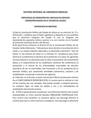 SISTEMA INTEGRAL DE URGENCIAS MEDICAS
PROTOCOLO DE OPERACIÓN DEL SERVICIO DE ESPACIOS
CARDIOPROTEGIDOS EN EL ESTADO DE JALISCO
EXPOSICION DE MOTIVOS
1.-Que la Constitución Política del Estado de Jalisco en sus artículos 16, 17 y
28 fracción I, establece que el Poder Legislativo se deposita en una asamblea
que se denomina Congreso del Estado, el cual se integrará con
representantes populares electos, quienes a su vez cuentan con la facultad
de presentar iniciativas de ley o de decreto.
2.-De igual forma conforme al Artículo 4º de la Constitución Política de los
Estados Unidos Mexicanos, “toda persona tiene derecho a la protección de la
salud y a un medio ambiente adecuado a su desarrollo y bienestar”. Para tal
efecto, la Ley General de Salud en su Artículo 27, considerará para hacer
efectivo el cumplimiento al derecho de la protección a la salud, los siguientes
servicios básicos:I) La educación para la salud, la promoción del saneamiento
básico y el mejoramiento de las condiciones sanitarias del ambiente;II) La
prevención y el control de las enfermedades trasmisibles de atención
prioritaria, de las no trasmisibles más frecuentes y de los accidentes;III) La
atención médica, que comprende actividades preventivas, curativas y de
rehabilitación, incluyendo la atención de urgencias.
3.- Cada año, en el mundo, mueren más de dos millones de personas víctimas
de un PARO CARDIACO REPENTINO (PCR). En nuestro país se estiman en cien
mil las muertes por ese concepto. Esto puede suceder a cualquier persona;
en cualquier lugar, de todas las edades y con o sin antecedentes de
cardiopatías estructurales previas.
4.- El PCR es generalmente causado por una disfunción eléctrica del corazón
ocasionándole un ritmo anormal llamado FIBRILACION VENTRICULAR (FV).
Para revertir esta condición, es necesario aplicar una descarga eléctrica al
corazón para que su ritmo normal se restablezca. Esta descarga se denomina
 